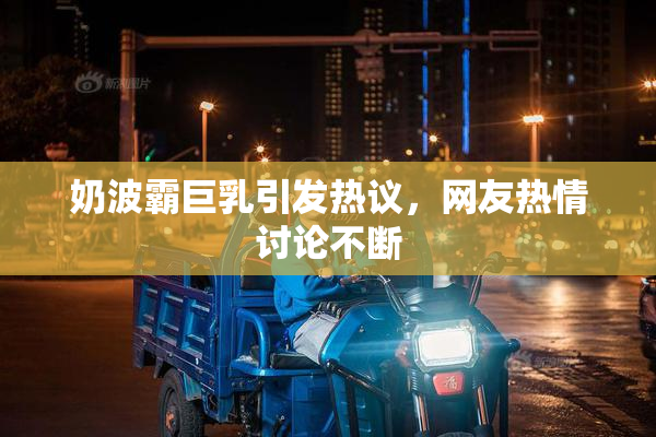 奶波霸巨乳引发热议，网友热情讨论不断