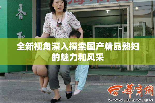 全新视角深入探索国产精品熟妇的魅力和风采