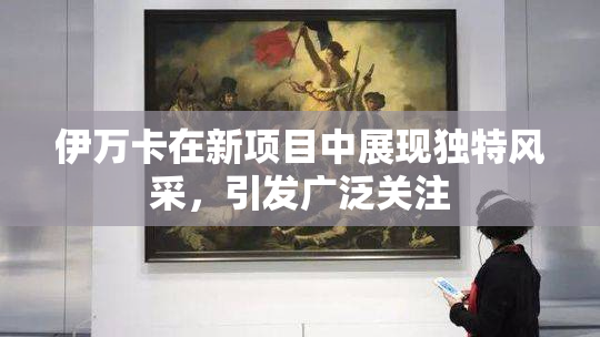 伊万卡在新项目中展现独特风采，引发广泛关注