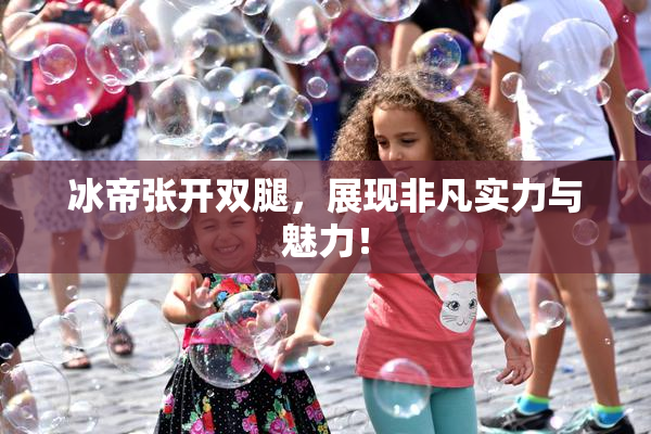 冰帝张开双腿，展现非凡实力与魅力！