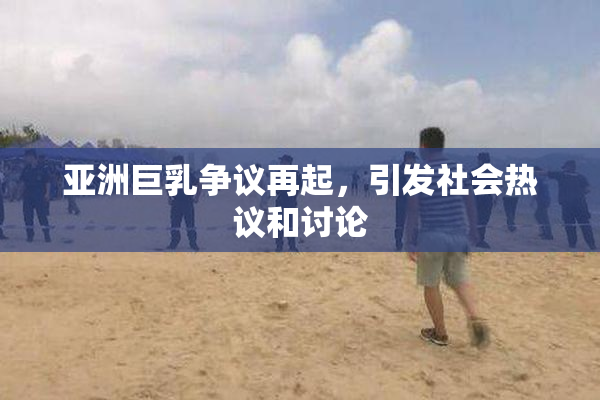 亚洲巨乳争议再起，引发社会热议和讨论