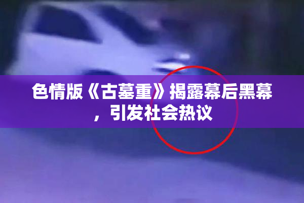 色情版《古墓重》揭露幕后黑幕，引发社会热议