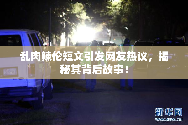 乱肉辣伦短文引发网友热议，揭秘其背后故事！