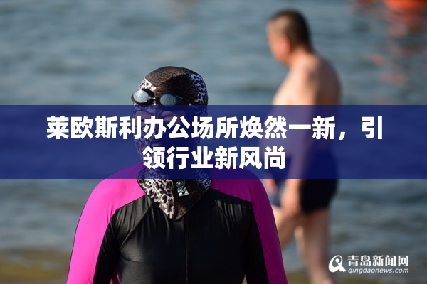 莱欧斯利办公场所焕然一新，引领行业新风尚