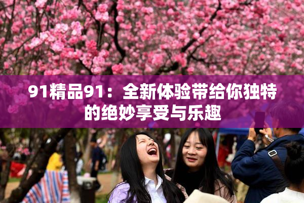 91精品91：全新体验带给你独特的绝妙享受与乐趣