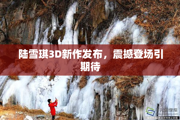 陆雪琪3D新作发布，震撼登场引期待