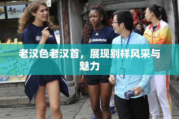 老汉色老汉首，展现别样风采与魅力