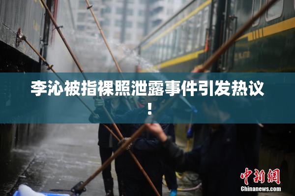 李沁被指裸照泄露事件引发热议！