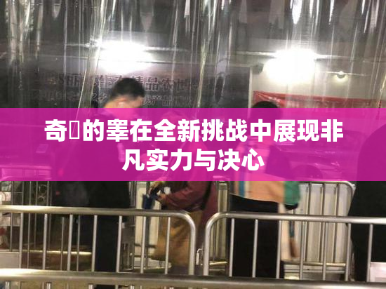 奇犽的睾在全新挑战中展现非凡实力与决心