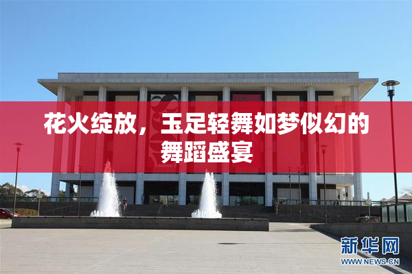 花火绽放，玉足轻舞如梦似幻的舞蹈盛宴
