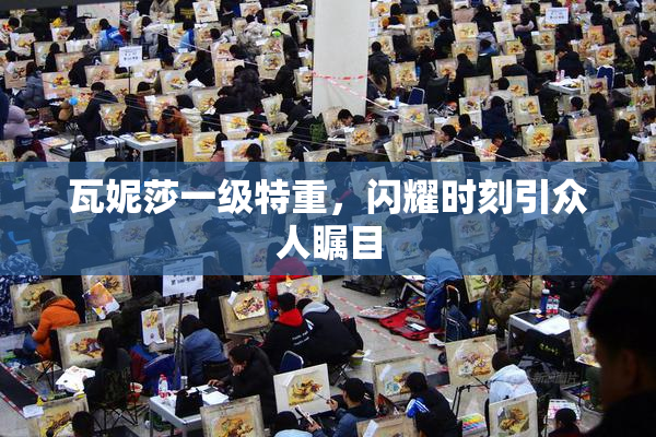 瓦妮莎一级特重，闪耀时刻引众人瞩目