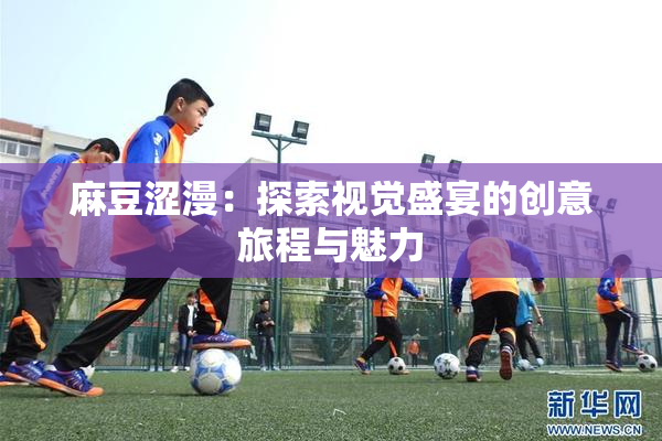 麻豆涩漫：探索视觉盛宴的创意旅程与魅力