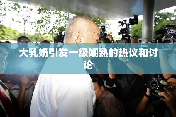 大乳奶引发一级娴熟的热议和讨论