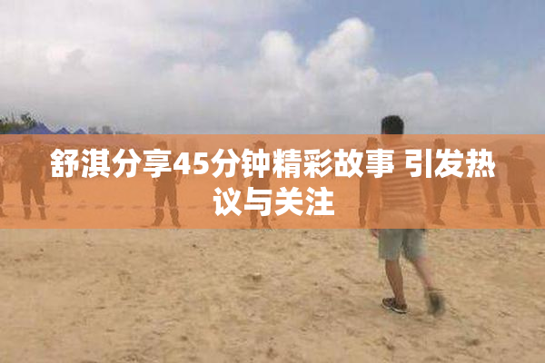 舒淇分享45分钟精彩故事 引发热议与关注