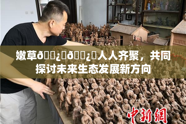 嫩草🌿‌🌿‌人人齐聚，共同探讨未来生态发展新方向
