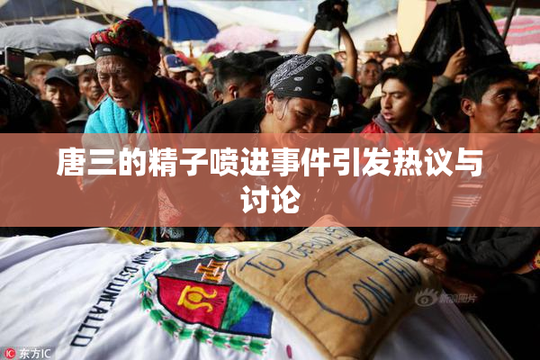 唐三的精子喷进事件引发热议与讨论