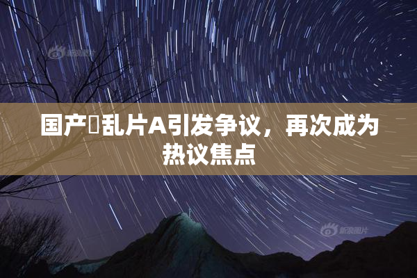 国产婬乱片A引发争议，再次成为热议焦点