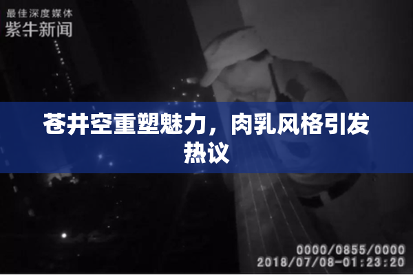 苍井空重塑魅力，肉乳风格引发热议