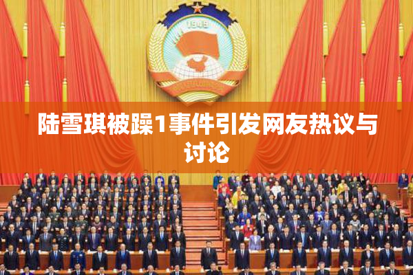 陆雪琪被躁1事件引发网友热议与讨论