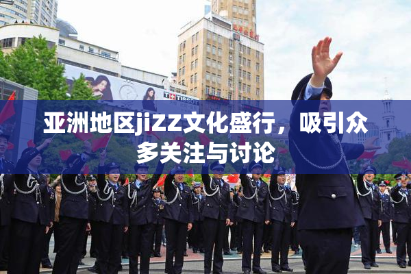 亚洲地区jiZZ文化盛行，吸引众多关注与讨论