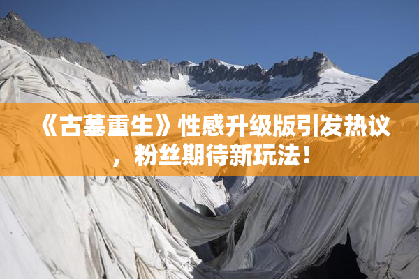 《古墓重生》性感升级版引发热议，粉丝期待新玩法！