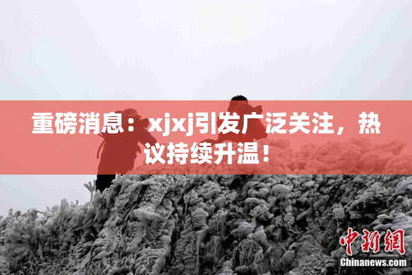 重磅消息：xjxj引发广泛关注，热议持续升温！