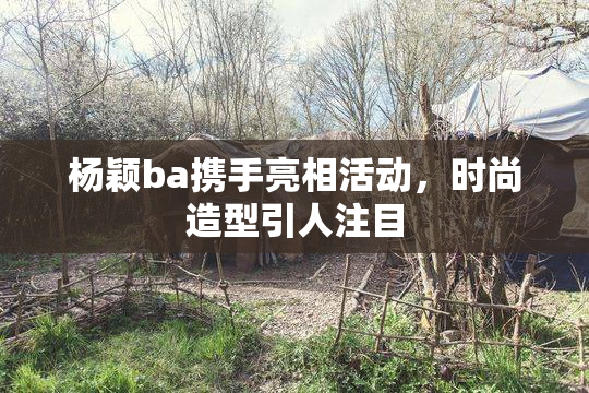 杨颖ba携手亮相活动，时尚造型引人注目