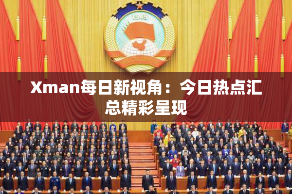 Xman每日新视角：今日热点汇总精彩呈现