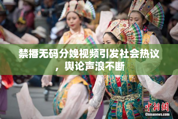 禁播无码分娩视频引发社会热议，舆论声浪不断