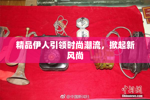精品伊人引领时尚潮流，掀起新风尚