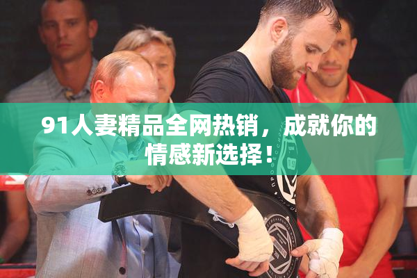 91人妻精品全网热销，成就你的情感新选择！