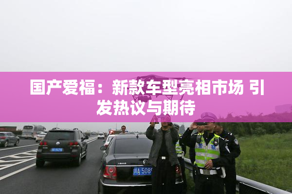 国产爱福：新款车型亮相市场 引发热议与期待