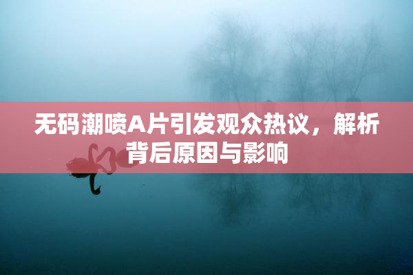 无码潮喷A片引发观众热议，解析背后原因与影响