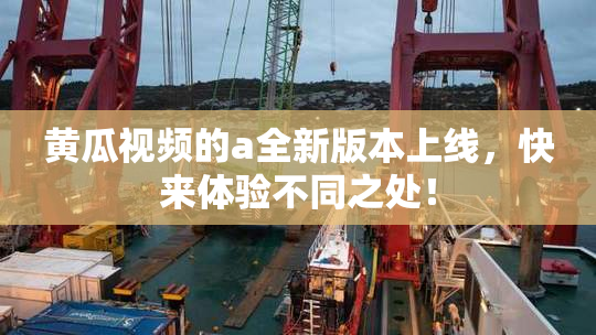 黄瓜视频的a全新版本上线，快来体验不同之处！