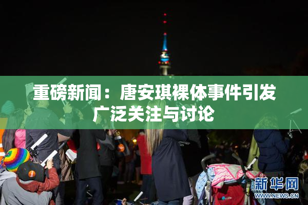 重磅新闻：唐安琪裸体事件引发广泛关注与讨论
