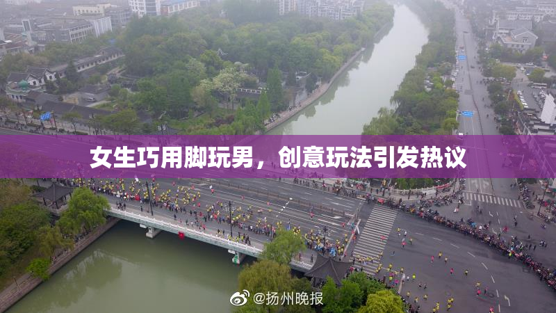 女生巧用脚玩男，创意玩法引发热议