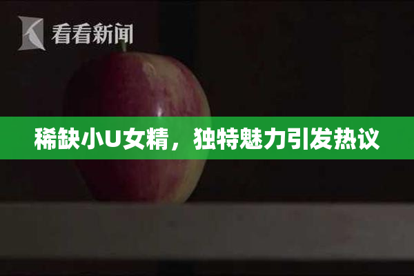 稀缺小U女精，独特魅力引发热议