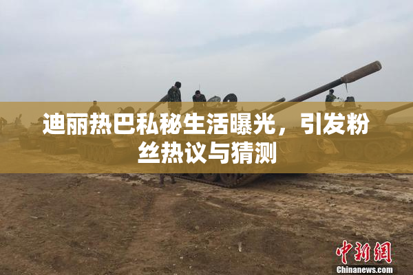 迪丽热巴私秘生活曝光，引发粉丝热议与猜测