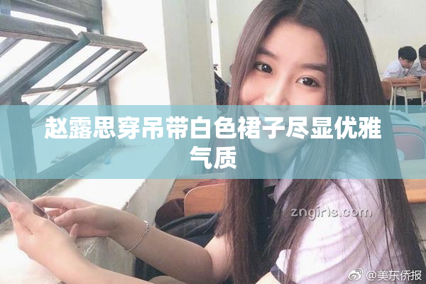 赵露思穿吊带白色裙子尽显优雅气质