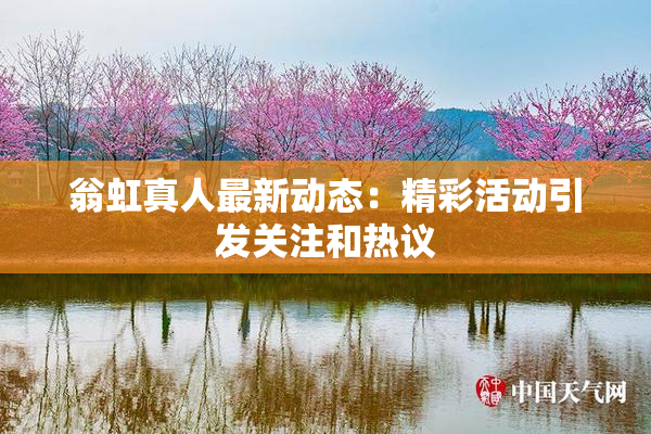 翁虹真人最新动态：精彩活动引发关注和热议