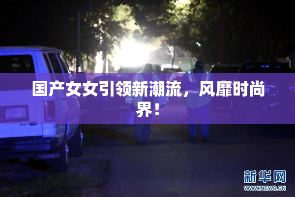 国产女女引领新潮流，风靡时尚界！