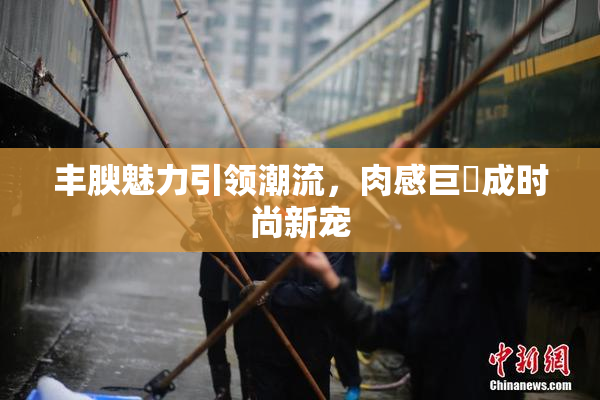 丰腴魅力引领潮流，肉感巨凥成时尚新宠