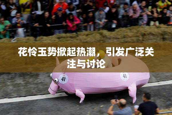花怜玉势掀起热潮，引发广泛关注与讨论
