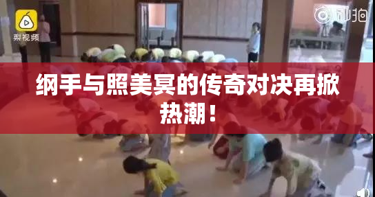 纲手与照美冥的传奇对决再掀热潮！