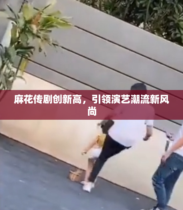 麻花传剧创新高，引领演艺潮流新风尚