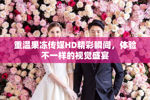 重温果冻传媒HD精彩瞬间，体验不一样的视觉盛宴