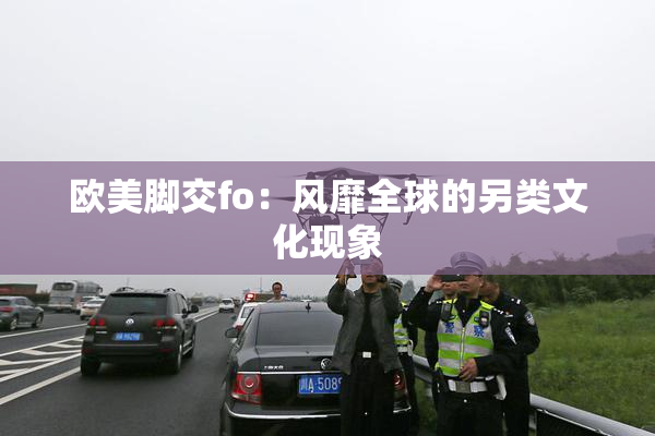 欧美脚交fo：风靡全球的另类文化现象