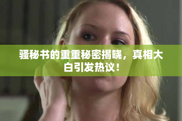 骚秘书的重重秘密揭晓，真相大白引发热议！