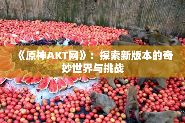 《原神AKT网》：探索新版本的奇妙世界与挑战