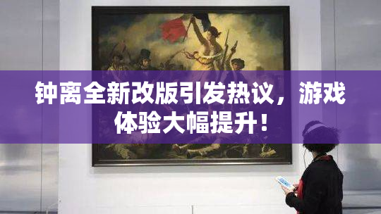 钟离全新改版引发热议，游戏体验大幅提升！